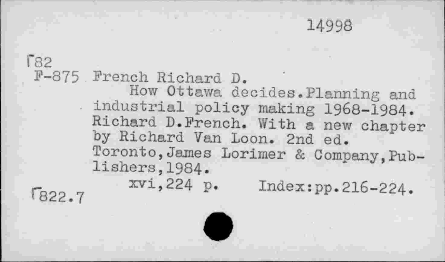 ﻿1499S
f82
F-875 French Richard D.
How Ottawa decides.Planning and industrial policy making 1968-1984. Richard D.French. With a new chapter by Richard Van Loon. 2nd ed.
Toronto,James Lorimer & Company,Publishers , 1984.
xvi,224 p. Index:pp.216-224. ^822.7